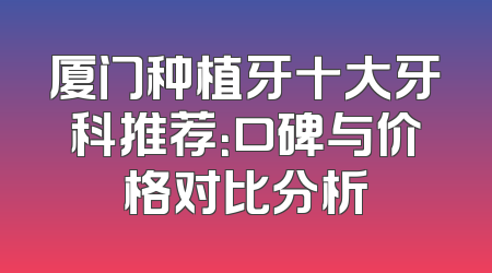 厦门种植牙十大牙科推荐：口碑与价格对比分析