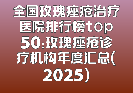 全国玫瑰痤疮治疗医院排行榜top50：玫瑰痤疮诊疗机构年度汇总（2025）