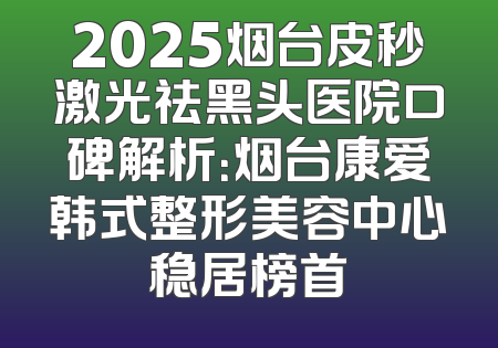 2025烟台皮秒激光祛黑头医院口碑解析：烟台康爱韩式整形美容中心稳居榜首