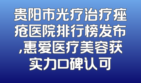 贵阳市光疗治疗痤疮医院排行榜发布，惠爱医疗美容获实力口碑认可
