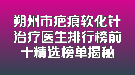 朔州市疤痕软化针治疗医生排行榜前十精选榜单揭秘
