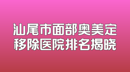 汕尾市面部奥美定移除医院排名揭晓