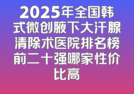 2025年全国韩式微创腋下大汗腺清除术医院排名榜前二十强哪家性价比高