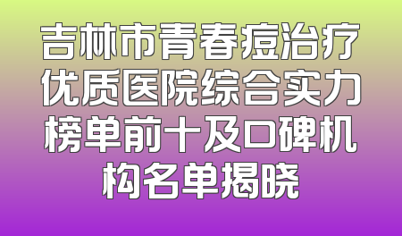 吉林市青春痘治疗优质医院综合实力榜单前十及口碑机构名单揭晓