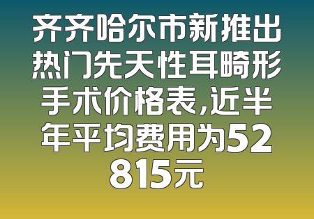 齐齐哈尔市新推出热门先天性耳畸形手术价格表，近半年平均费用为52815元