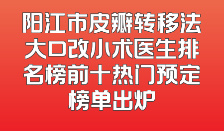 阳江市皮瓣转移法大口改小术医生排名榜前十热门预定榜单出炉