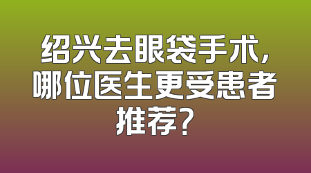 绍兴去眼袋手术，哪位医生更受患者推荐？