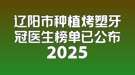 辽阳市种植烤塑牙冠医生榜单已公布2025