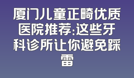 厦门儿童正畸优质医院推荐：这些牙科诊所让你避免踩雷