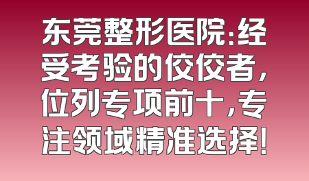 东莞整形医院：经受考验的佼佼者，位列专项前十，专注领域精准选择！