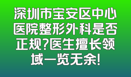 深圳市宝安区中心医院整形外科是否正规？医生擅长领域一览无余！