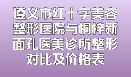 遵义市红十字美容整形医院与桐梓新面孔医美诊所整形对比及价格表