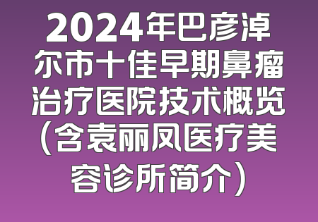 2024年巴彦淖尔市十佳早期鼻瘤治疗医院技术概览（含袁丽凤医疗美容诊所简介）