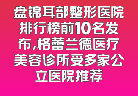 盘锦耳部整形医院排行榜前10名发布，格蕾兰德医疗美容诊所受多家公立医院推荐