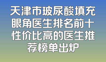 天津市玻尿酸填充眼角医生排名前十性价比高的医生推荐榜单出炉
