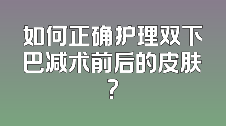 如何正确护理双下巴减术前后的皮肤？