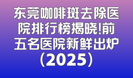 东莞咖啡斑去除医院排行榜揭晓！前五名医院新鲜出炉（2025）