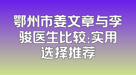鄂州市姜文章与李骏医生比较：实用选择推荐