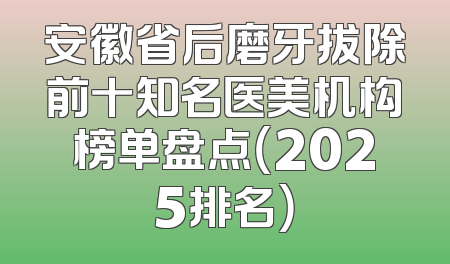 安徽省后磨牙拔除前十知名医美机构榜单盘点（2025排名）