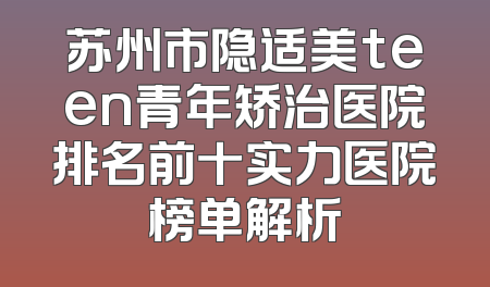 苏州市隐适美teen青年矫治医院排名前十实力医院榜单解析