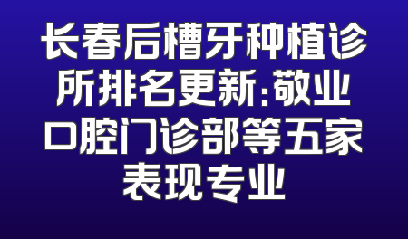 长春后槽牙种植诊所排名更新：敬业口腔门诊部等五家表现专业