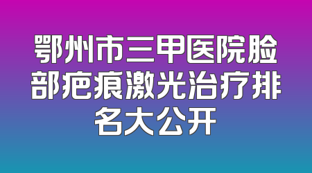 鄂州市三甲医院脸部疤痕激光治疗排名大公开