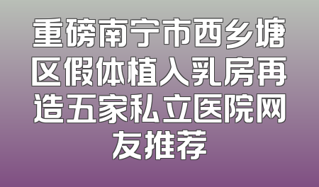 重磅南宁市西乡塘区假体植入乳房再造五家私立医院网友推荐