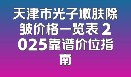 天津市光子嫩肤除皱价格一览表 2025靠谱价位指南