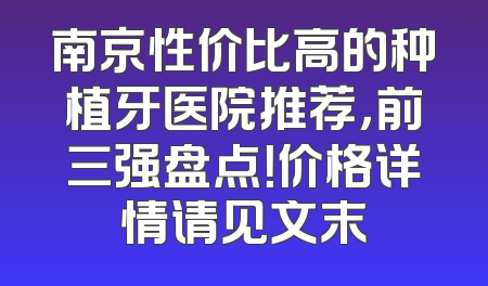 南京性价比高的种植牙医院推荐，前三强盘点！价格详情请见文末