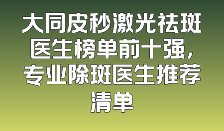 大同皮秒激光祛斑医生榜单前十强，专业除斑医生推荐清单