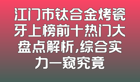 江门市钛合金烤瓷牙上榜前十热门大盘点解析，综合实力一窥究竟
