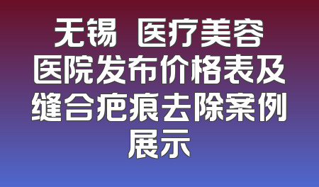 无锡渼璟医疗美容医院发布价格表及缝合疤痕去除案例展示