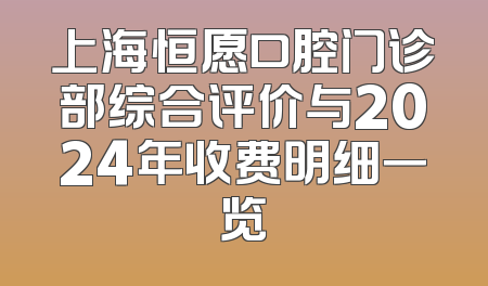 上海恒愿口腔门诊部综合评价与2024年收费明细一览