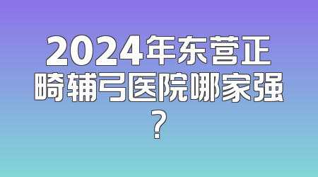 2024年东营正畸辅弓医院哪家强？