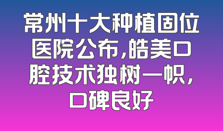 常州十大种植固位医院公布，皓美口腔技术独树一帜，口碑良好