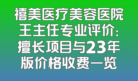 禧美医疗美容医院王主任专业评价：擅长项目与23年版价格收费一览