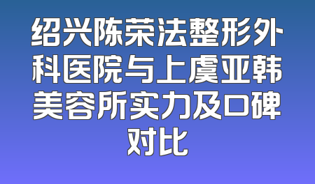 绍兴陈荣法整形外科医院与上虞亚韩美容所实力及口碑对比