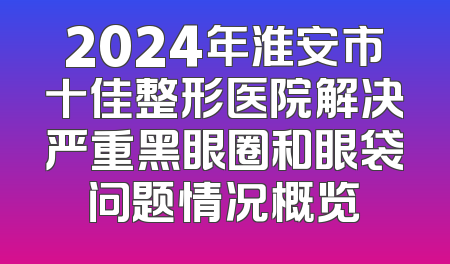 2024年淮安市十佳整形医院解决严重黑眼圈和眼袋问题情况概览