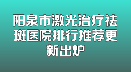 阳泉市激光治疗祛斑医院排行推荐更新出炉