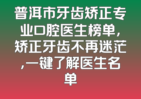 普洱市牙齿矫正专业口腔医生榜单，矫正牙齿不再迷茫，一键了解医生名单