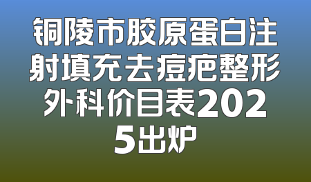 铜陵市胶原蛋白注射填充去痘疤整形外科价目表2025出炉