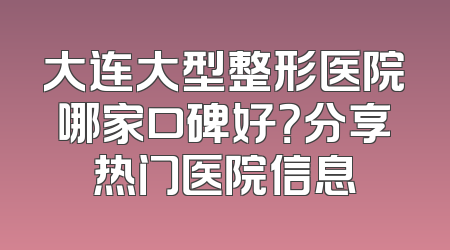 大连大型整形医院哪家口碑好？分享热门医院信息