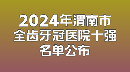 2024年渭南市全齿牙冠医院十强名单公布