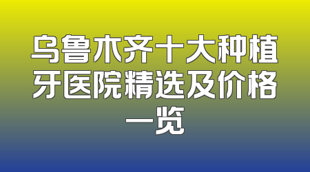 乌鲁木齐十大种植牙医院精选及价格一览
