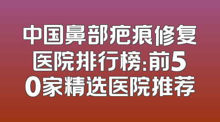 中国鼻部疤痕修复医院排行榜：前50家精选医院推荐