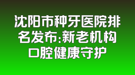 沈阳市种牙医院排名发布：新老机构口腔健康守护