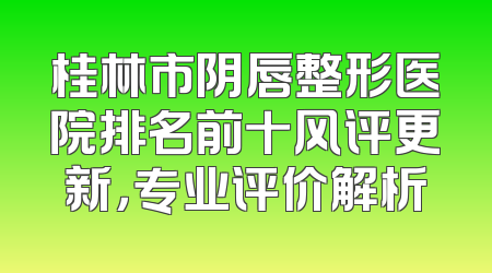 桂林市阴唇整形医院排名前十风评更新，专业评价解析