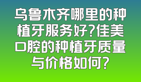 乌鲁木齐哪里的种植牙服务好？佳美口腔的种植牙质量与价格如何？