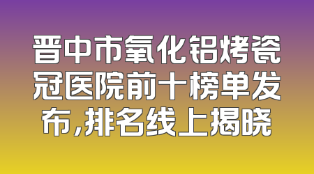 晋中市氧化铝烤瓷冠医院前十榜单发布，排名线上揭晓