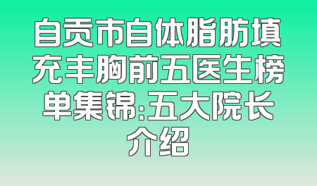 自贡市自体脂肪填充丰胸前五医生榜单集锦：五大院长介绍